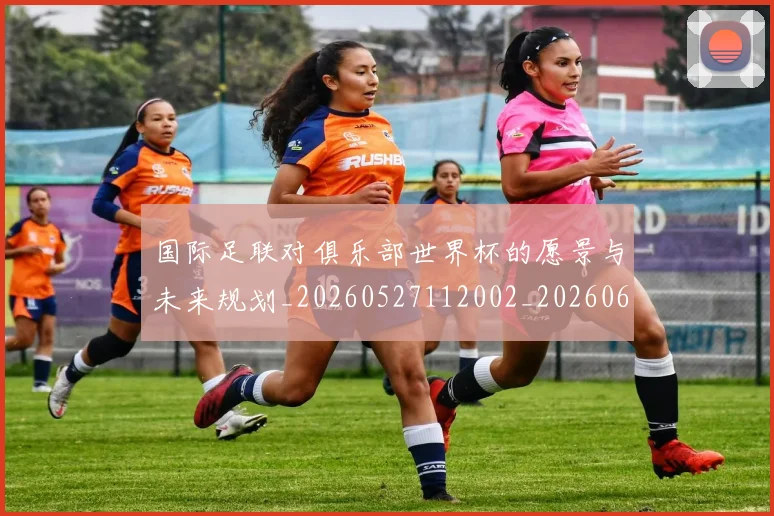 国际足联对俱乐部世界杯的愿景与未来规划_20260527112002_20260609132855