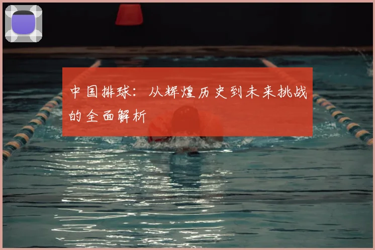 中国排球:从辉煌历史到未来挑战的全面解析