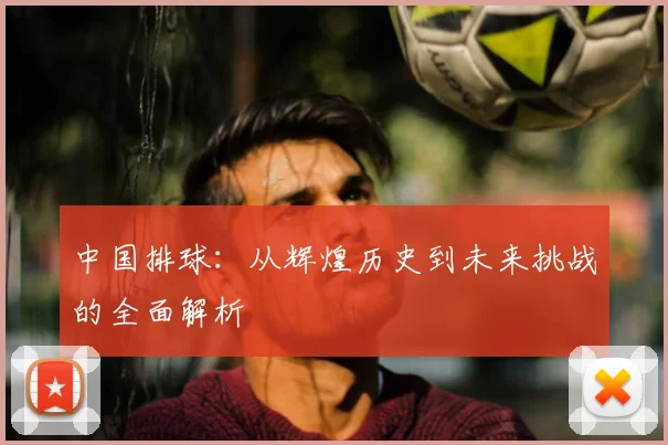 中国排球:从辉煌历史到未来挑战的全面解析