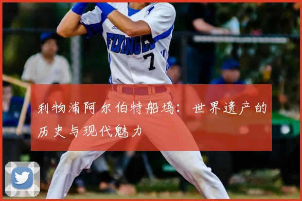 利物浦阿尔伯特船坞:世界遗产的历史与现代魅力