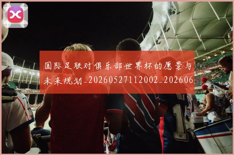 国际足联对俱乐部世界杯的愿景与未来规划_20260527112002_20260609132855